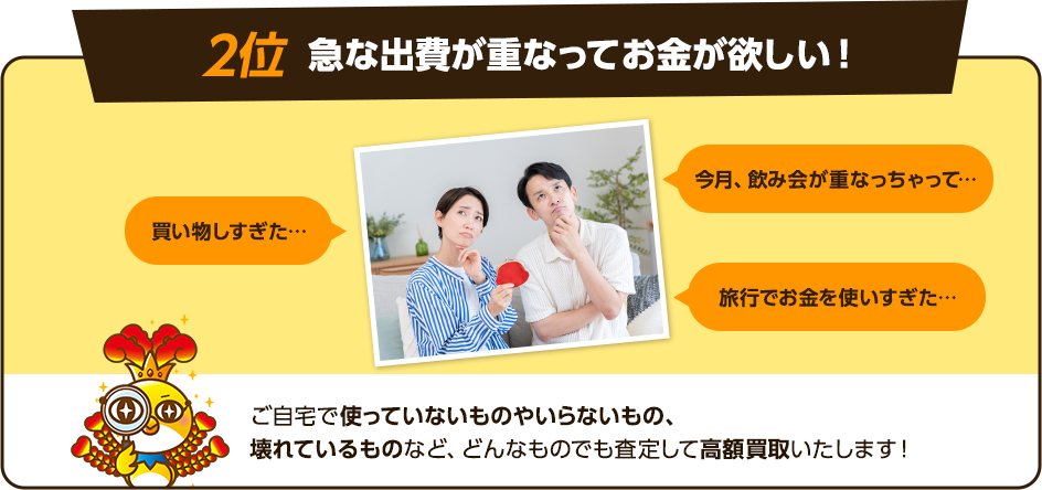 2位、急な出費が重なってお金が欲しい！今月飲み会が重なちゃって、買い物しすぎた、旅行でお金を使いすぎた！など出費がかさんでしまい、手持ちのお金を増やしたい方も多いです。ご自宅で使っていないものやいらないものなど、どんなものでも査定して高額買取いたします！